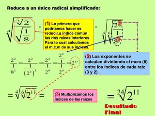 Reduce a un único radical simplificado: = ( 1 ) Lo primero que podríamos hacer es reducir a índice común las dos raíces interiores. Para lo cual calculamos el m.c.m de sus índices. = ( 3 ) Multiplicamos los índices de las raíces Resultado Final ( 2 ) Los exponentes se calculan dividiendo el mcm (6) entre los índices de cada raiz (3 y 2) 