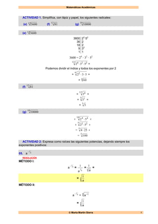 Matemáticas Académicas
 Marta Martín Sierra 1
ACTIVIDAD 1. Simplifica, con lápiz y papel, los siguientes radicales:
(e) 12 3600 (f)
12
81 (g)
10
10000
(e) 12 3600
3600
36
18
9
1
22
·52
2
2
32
1
3600 = 24
· 32
· 52
12 224
532  =
Podemos dividir el índice y todos los exponentes por 2
=
6 2
532  =
= 6
60
(f)
12
81
=
12 4
3 =
=
3 1
3 =
=
3
3
(g)
10
10000
=
10 44
52  =
=
5 22
52  =
=
5
254  =
=
5
100
ACTIVIDAD 2: Expresa como raíces las siguientes potencias, dejando siempre los
exponentes positivos:
05. 4
1
a
RESOLUCIÓN
MÉTODO I:
4
1
a =
4
1
1
a
= 4
1
a
=
= 4
1
a
MÉTODO II:
4
1
a =
4 1
a
= 4
1
a
 