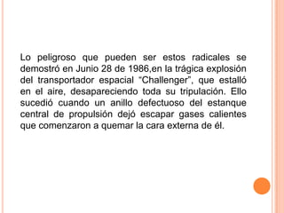 Lo peligroso que pueden ser estos radicales se
demostró en Junio 28 de 1986,en la trágica explosión
del transportador espacial ―Challenger‖, que estalló
en el aire, desapareciendo toda su tripulación. Ello
sucedió cuando un anillo defectuoso del estanque
central de propulsión dejó escapar gases calientes
que comenzaron a quemar la cara externa de él.
 