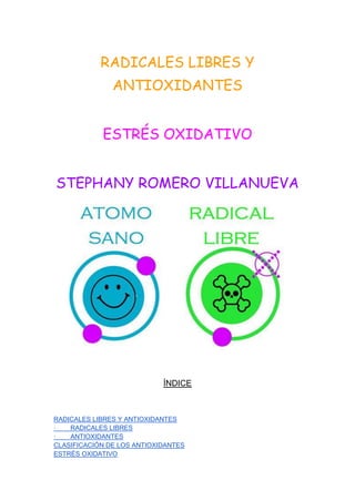 RADICALES LIBRES Y
ANTIOXIDANTES
ESTRÉS OXIDATIVO
STEPHANY ROMERO VILLANUEVA
ÍNDICE
RADICALES LIBRES Y ANTIOXIDANTES
· RADICALES LIBRES
· ANTIOXIDANTES
CLASIFICACIÓN DE LOS ANTIOXIDANTES
ESTRÉS OXIDATIVO
 