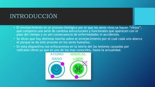 INTRODUCCIÓN
• El envejecimiento es un proceso biológico por el que los seres vivos se hacen “viejos”,
que comporta una serie de cambios estructurales y funcionales que aparecen con el
paso del tiempo y no son consecuencia de enfermedades ni accidentes.
• Se dicen que hay distintas teorías sobre el envejecimiento por el cual cada uno abarca
el porque se da este proceso en los seres humanos.
• En esta diapositiva nos enfocaremos en la teoría del las lesiones causadas por
radicales libres ya que es uno de los mas conocidos, hasta la actualidad.
 