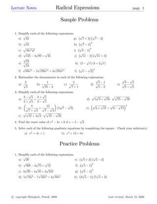Lecture Notes                     Radical Expressions                                                                page 1


                                      Sample Problems

  1. Simplify each of the following expressions.
        p                                              p         p
     a) 32                                      g)       7+2       7 2
        p                                              p       2
     b) 45                                       h)       7 2
        p                                              p      3
     c)   48x5 y 3                              i)       3 1
        p          p     p                             p          p
     d) 125 3 80 + 45                            j)       5x 2      5x + 3
        p
          24                                                    p             p
     e) p                                         k)   (2            x) (3 + 2 x)
          54
        p           p           p                      p         p        2
     f) 80a11 2 180a11 + 3 245a11                l)        x          2

  2. Rationalize the denominator in each of the following expressions.
                                                               p                                      p   p
         3               1                    2                  5 1                                    8   5
     a) p          b) p                c) p                d) p                                    e) p   p
          5             10 3                 7+1                 5 2                                    8+ 5
  3. Simplify each of the following expressions.
             p         p
        3      5 3+ 5                                                 p p   p   pp                          p
     a)      p +       p                                        d)     5 3 + 59    75                           59
        3+ 5 3           5
               8           12        p     p                              p        p          p    p        2
     b) p        p +p         p     5 7      3                  e)            6+       11 +    6       11
            7+ 3         7      3
        pp         p pp           p
     c)      41 + 4 2        41     32
                                                       p
  4. Find the exact value of x2    4x + 6 if x = 2         3.

  5. Solve each of the following quadratic equations by completing the square. Check your solution(s).
         a) x2 = 4x + 1                b) x2 + 13 = 8x


                                      Practice Problems
  1. Simplify each of the following expressions.
        p                                            p       p
     a) 20                                       e)    5+2     5 2
        p         p      p                           p     2
     b) 300 2 75 + 12                             f)   5 2
         p        p       p                          p     3
     c) 3 20 4 45 + 2 245                        g)    5 2
         p          p          p                      p        p
     d) 5 18a5 7 32a5 + 4 50a5                   h) 3 5 1 7 5 + 2




c copyright Hidegkuti, Powell, 2008                                                       Last revised: March 10, 2009
 
