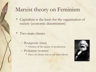 Marxist theory on Feminism
• Capitalism is the basis for the organisation of
society (economic determinism)
• Two main classes
– Bourgeoisie (men)
• Owners of the means of production
– Proletariat (women)
• Have no choice but to sell their labour
 