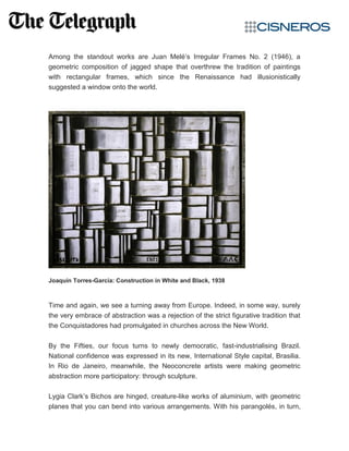 Among the standout works are Juan Melé’s Irregular Frames No. 2 (1946), a
geometric composition of jagged shape that overthrew the tradition of paintings
with rectangular frames, which since the Renaissance had illusionistically
suggested a window onto the world.
Joaquín Torres-García: Construction in White and Black, 1938
Time and again, we see a turning away from Europe. Indeed, in some way, surely
the very embrace of abstraction was a rejection of the strict figurative tradition that
the Conquistadores had promulgated in churches across the New World.
By the Fifties, our focus turns to newly democratic, fast-industrialising Brazil.
National confidence was expressed in its new, International Style capital, Brasilia.
In Rio de Janeiro, meanwhile, the Neoconcrete artists were making geometric
abstraction more participatory: through sculpture.
Lygia Clark’s Bichos are hinged, creature-like works of aluminium, with geometric
planes that you can bend into various arrangements. With his parangolés, in turn,
 