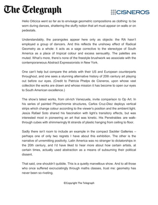 Helio Oiticica went so far as to envisage geometric compositions as clothing: to be
worn during dances, shattering the stuffy notion that art must appear on walls or on
pedestals.
Understandably, the parangoles appear here only as objects: the RA hasn’t
employed a group of dancers. And this reflects the unshowy effect of Radical
Geometry as a whole: it acts as a sage corrective to the stereotype of South
America as a place of tropical colour and excess sensuality. The palettes are
muted. What’s more, there’s none of the freestyle brushwork we associate with the
contemporaneous Abstract Expressionists in New York.
One can’t help but compare the artists with their US and European counterparts
throughout, and one sees a stunning alternative history of 20th century art playing
out before our eyes. (Credit to Patricia Phelps de Cisneros, upon whose vast
collection the works are drawn and whose mission it has become to open our eyes
to South American excellence.)
The show’s latest works, from oil-rich Venezuela, invite comparison to Op Art. In
his series of painted Physichromie structures, Carlos Cruz-Diez deploys vertical
strips which change colour according to the viewer’s position and the ambient light.
Jesús Rafael Soto shared his fascination with light’s transitory effects, but was
interested most in pioneering an art that was kinetic. His Penetrables are walk-
through cubes with shimmeringly lit strands of plastic hanging from ceiling to floor.
Sadly there isn’t room to include an example in the compact Sackler Galleries –
perhaps one of only two regrets I have about this exhibition. The other is the
narrative of unremitting positivity. Latin America was no stranger to dictatorships in
the 20th century, and I’d have liked to hear more about how certain artists, at
certain times, actually used abstraction as a means of subsuming their political
dissent.
That said, one shouldn’t quibble. This is a quietly marvellous show. And to all those
who once suffered excruciatingly through maths classes, trust me: geometry has
never been so riveting.
©Copyright The Telegraph
 