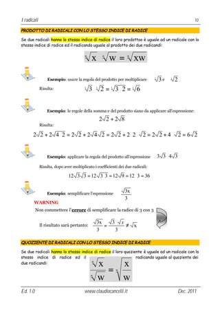 I radicali                                                                                               10

PRODOTTO DI RADICALI CON LO STESSO INDICE DI RADICE

Se due radicali hanno lo stesso indice di radice il loro prodottoo è uguale ad un radicale con lo
stesso indice di radice ed il radicando uguale al prodotto dei due radicandi:

                                        n
                                            x ⋅ w = xw
                                                    n            n




                 Esempio: usare la regola del prodotto per moltiplicare         3
                                                                                    3e   3
                                                                                             2
             Risulta:                  3
                                            3 ⋅ 2 = 3⋅ 2 = 6
                                                3       3            3




                 Esempio: le regole della somma e del prodotto siano da applicare all’espressione:

                                                    2 2+2 8
             Risulta:

       2 2 + 2 4 ⋅2 = 2 2 + 2 4 2 = 2 2 + 2⋅2 ⋅ 2 = 2 2 + 4 ⋅ 2 = 6 2


                 Esempio: applicare la regola del prodotto all’espressione          3 3⋅4 3
             Risulta, dopo aver moltiplicato i coefficienti dei due radicali:

                              12 3 3 = 12 3 ⋅ 3 = 12 9 = 12 ⋅ 3 = 36


                 Esempio: semplificare l’espressione
                                                                3x
                                                                3
       WARNING
          Non commettere l’errore di semplificare la radice di 3 con 3

                                                3x   3⋅ x
             Il risultato sarà pertanto:           =      ≠ x
                                                3     3

QUOZIENTE DI RADICALI CON LO STESSO INDICE DI RADICE

Se due radicali hanno lo stesso indice di radice il loro quoziente è uguale ad un radicale con lo
stesso indice di radice ed il                                  radicando uguale al quoziente dei
due radicandi:                        n
                                                    x   x
                                                      =     n
                                            n
                                                    w   w
Ed. 1.0                                www.claudiocancelli.it                                    Dec. 2011
 