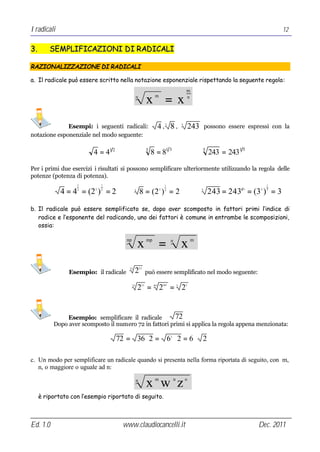I radicali                                                                                                                               12


3.       SEMPLIFICAZIONI DI RADICALI

RAZIONALIZZAZIONE DI RADICALI

a. Il radicale può essere scritto nella notazione esponenziale rispettando la seguente regola:
                                                                                                m
                                                 n
                                                           x =x  m                              n




              Esempi: i seguenti radicali:                            4, 8,3                5
                                                                                                    243       possono essere espressi con la
notazione esponenziale nel modo seguente:

                         4 = 41 2                          3
                                                               8 = 81 3                                   5
                                                                                                               243 = 2431 5

Per i primi due esercizi i risultati si possono semplificare ulteriormente utilizzando la regola delle
potenze (potenza di potenza).
                   1          1                                            1                                                         1

             4 = 4 = (2 ) = 2
                   2      2   2              3
                                                     8 = (2 ) = 2     3    3                              5
                                                                                                               243 = 243 = (3 ) = 3
                                                                                                                          15     5   5




b. Il radicale può essere semplificato se, dopo aver scomposto in fattori primi l’indice di
   radice e l’esponente del radicando, uno dei fattori è comune in entrambe le scomposizioni,
   ossia:

                                       np
                                                 x         mp
                                                                      =         n
                                                                                            x       m




                                                     21
                Esempio: il radicale
                                        35
                                             2             può essere semplificato nel modo seguente:

                                            35
                                                 2 = 2 = 2
                                                      21        5•7       3•7           5       3




              Esempio: semplificare il radicale         72
          Dopo aver scomposto il numero 72 in fattori primi si applica la regola appena menzionata:

                                    72 = 36 ⋅ 2 = 6 ⋅ 2 = 6 ⋅ 2                 2




c. Un modo per semplificare un radicale quando si presenta nella forma riportata di seguito, con m,
   n, o maggiore o uguale ad n:
                                                                 m                  n           o
                                                 n
                                                           x w z
     è riportato con l’esempio riportato di seguito.



Ed. 1.0                               www.claudiocancelli.it                                                                     Dec. 2011
 