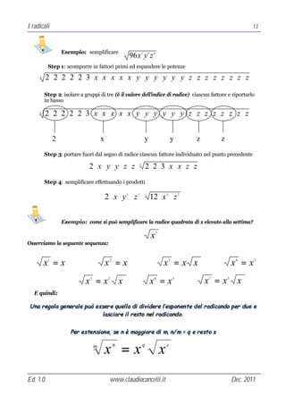 I radicali                                                                                                                            13



                   Esempio: semplificare                              5       6   8
                                                       3
                                                               96 x y z
           Step 1: scomporre in fattori primi ed espandere le potenze
     3
          2 ⋅ 2⋅ 2 ⋅ 2 ⋅ 2 ⋅3⋅ x ⋅ x ⋅ x ⋅ x ⋅ x ⋅ y ⋅ y ⋅ y ⋅ y ⋅ y ⋅ y ⋅ z ⋅ z ⋅ z ⋅ z ⋅ z ⋅ z ⋅ z ⋅ z

         Step 2: isolare a gruppi di tre (è il valore dell’indice di radice) ciascun fattore e riportarlo
         in basso

     3
          2 ⋅ 2⋅ 2 ⋅ 2 ⋅ 2 ⋅3⋅ x ⋅ x ⋅ x ⋅ x ⋅ x ⋅ y ⋅ y ⋅ y ⋅ y ⋅ y ⋅ y ⋅ z ⋅ z ⋅ z ⋅ z ⋅ z ⋅ z ⋅ z ⋅ z


               2                      x                                   y                       y           z       z

         Step 3: portare fuori dal segno di radice ciascun fattore individuato nel punto precedente

                              2 ⋅ x ⋅ y ⋅ y ⋅ z ⋅ z ⋅ 2⋅ 2 ⋅3 ⋅ x ⋅ x ⋅ z ⋅ z
                                                                  3




         Step 4: semplificare effettuando i prodotti

                                          2 ⋅ x ⋅ y ⋅ z ⋅ 12 ⋅ x ⋅ z
                                                           2      2       3                   2           2




                   Esempio: come si può semplificare la radice quadrata di x elevato alla settima?
                                                                                      7
                                                                                  x
Osserviamo la seguente sequenza:


         x =x
           1
                                          x =x
                                           2
                                                                                          x =x x  3
                                                                                                                              x =x
                                                                                                                               4      2




                             x =x
                              5            2
                                                   x                              x =x
                                                                                  6                   3
                                                                                                                  x =x
                                                                                                                  7       3
                                                                                                                                x
   E quindi:

 Una reg ol a general e può esser e qu el l a di di vi dere l ’espon en te d el radi cando per du e e
                              l asci are i l resto nel radi cand o.


                      Per esten si on e, se n è mag gi ore di m, n/ m = q e resto s

                                  m
                                          x =x n                      q
                                                                                          x   s




Ed. 1.0                                    www.claudiocancelli.it                                                             Dec. 2011
 