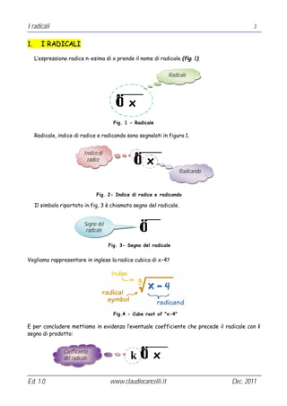I radicali                                                                                3


1.     I RADICALI

     L’espressione radice n-esima di x prende il nome di radicale (fig. 1).


                                                                Radicale


                                          n
                                          √ x
                                         Fig. 1 - Radicale

     Radicale, indice di radice e radicando sono segnalati in figura 1.


                           Indice di
                                                 √ x
                                                  n
                            radice

                                                                      Radicando



                                 Fig. 2- Indice di radice e radicando

     Il simbolo riportato in fig, 3 è chiamato segno del radicale.


                           Segno del
                            radicale                  √
                                       Fig. 3- Segno del radicale


Vogliamo rappresentare in inglese la radice cubica di x-4?




                                         Fig.4 - Cube root of "x-4"

E per concludere mettiamo in evidenza l’eventuale coefficiente che precede il radicale con il
segno di prodotto:



                                                k√ x
                 Coefficiente
                                                      n
                 del radicale



Ed. 1.0                                www.claudiocancelli.it                     Dec. 2011
 