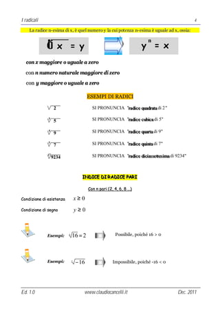 I radicali                                                                                       4

    La radice n- esima di x , è quel numero y la cui pot enza n- esima è uguale ad x , ossia:

              n                                                           n
             √ x =y                                                   y = x
∗ con x maggiore o uguale a zero
∗ con n numero naturale maggiore di zero
∗ con y maggiore o uguale a zero

                                         ESEMPI DI RADICI

                                           SI PRONUNCIA "radiice quadratta di 2 "
                                                         rad ce quadra a

                                           SI PRONUNCIA "radiice cubiica di 5"
                                                         rad ce cub ca

                                           SI PRONUNCIA "radiice quartta di 9"
                                                         rad ce quar a

                                           SI PRONUNCIA "radiice quiintta di 7"
                                                         rad ce qu n a

                                           SI PRONUNCIA "radiice diiciiassettttesiima di 9234"
                                                         rad ce d c asse es ma



                                    INDICE DI R ADICE PAR I
                                    INDICE DI R ADICE PAR I

                                         Con n pari ( 2, 4, 6, 8 …)

Condizione di esistenza           x≥0
Condizione di segno               y≥0



             Esempi:      4
                              16 = 2                     Possibile, poiché 16 > 0




             Esempi:          4
                                  − 16                 Impossibile, poiché -16 < 0




Ed. 1.0                              www.claudiocancelli.it                              Dec. 2011
 
