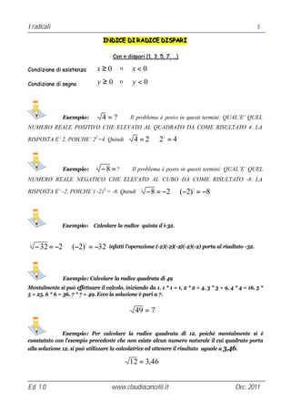 I radicali                                                                                              5

                                  INDICE DI R ADICE DISPAR I
                                  INDICE DI R ADICE DISPAR I

                                      Con n dispari (1, 3, 5, 7, …)

Condizione di esistenza        x≥0         o   x<0
Condizione di segno            y≥0         o    y<0



               Esempio:           4=?          Il problema è posto in questi termini: QUAL’E’ QUEL
NUMERO REALE POSITIVO CHE ELEVATO AL QUADRATO DA COME RISULTATO 4. LA

RISPOSTA E’ 2, POICHE’ 22 =4. Quindi            4 =2⇒2 = 4   2




               Esempio:       3
                                  − 8 =?       Il problema è posto in questi termini: QUAL’E’ QUEL
NUMERO REALE NEGATICO CHE ELEVATO AL CUBO DA COME RISULTATO -8. LA

RISPOSTA E’ -2, POICHE’( -2)3 = -8. Quindi         3
                                                       − 8 = −2 ⇒ (−2) = −8
                                                                          3




               Esempio: Calcolare la radice quinta d i-32.


5
    − 32 = −2 ⇒ (−2) = −32
                         5
                                    infatti l’operazione (-2)(-2)(-2)(-2)(-2) porta al risultato -32.




               Esempio: Calcolare la radice quadrata di 49
Mentalmente si può effettuare il calcolo, iniziando da 1. 1 * 1 = 1, 2 * 2 = 4, 3 * 3 = 9, 4 * 4 = 16, 5 *
5 = 25, 6 * 6 = 36, 7 * 7 = 49. Ecco la soluzione è pari a 7.


                                                49 = 7

               Esempio: Per calcolare la radice quadrata di 12, poiché mentalmente si è
constatato con l’esempio precedente che non esiste alcun numero naturale il cui quadrato porta
alla soluzione 12, si può utilizzare la calcolatrice ed ottenere il risultato uguale a 3,46 .

                                               12 = 3, 46


Ed. 1.0                              www.claudiocancelli.it                                  Dec. 2011
 