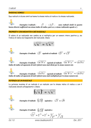I radicali                                                                                                                                                      6

RADICALI SIMILI

Due radicali si dicono simili se hanno lo stesso indice di radice e lo stesso radicando.



              Esempio: i radicali :            7 ; −2 7 ;             sono radicali simili in quanto
hanno diversi coefficienti ma stesso indice di radice, pari a 2, e stesso radicando uguale a 7.

PROPRIETA’ INVARIANTIVA DEI RADICALI

Il valore di un radicando non cambia se si moltiplica per un numero intero positivo p, sia
l’indice di radice sia l’esponente del radicando. Ossia:


                                   n
                                               x =     m                    np
                                                                                        x   mp




               Esempio: il radicale
                                               3
                                                       35
                                                                equivale al radicale                       3⋅2
                                                                                                                 3 = 3
                                                                                                                 5⋅2         6         10




               Esempio: il radicale
                                               6
                                                       a bc10   12      4
                                                       equivale al radicale
                                                                                                                       3⋅2
                                                                                                                             a b c = abc
                                                                                                                                 5⋅2    6⋅2   2⋅2       3   5       6   2


Indice di radice ed esponente di tutti i fattori sono stati divisi per lo stesso numero (2).




               Esempio: il radicale
                                               3
                                                       abc      2       3
                                                       equivale al radicale
                                                                                                                       3⋅2
                                                                                                                             a b c = abc
                                                                                                                                 1⋅2    2⋅2   3⋅ 2      6   2       4   6


Indice di radice ed esponente di tutti i fattori sono stati moltiplicati per lo stesso numero (2).

POTENZA DI UN RADICALE

La potenza m  -esima di un radicale è un radicale con lo stesso indice di radice e con il
radicando elevato all’esponente n. Ossia:


                                   ( x)    n
                                                                m

                                                                        =           n
                                                                                            x    m




               Esempio: il radicale            ( 3)3
                                                                2
                                                                        equivale a                3
                                                                                                      3 = 9
                                                                                                       2         3




                                               ( 2)
                                                                    3
                                                                −
               Esempio: il radicale                3                2   equivale a
                                       3                31                      1

                                  2 =2                          =2 = 1                                = 1
                              3    −                   − ⋅                  −
                                       2                23                      2
                                                                                                 1
                                                                                            2     2
                                                                                                                 2
Ed. 1.0                                    www.claudiocancelli.it                                                                                    Dec. 2011
 