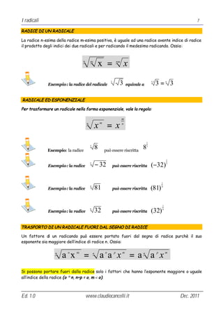I radicali                                                                                                               7

RADICE DI UN RADICALE

La radice n-esima della radice m-esima positiva, è uguale ad una radice avente indice di radice
il prodotto degli indici dei due radicali e per radicando il medesimo radicando. Ossia:


                                 n       m
                                                  x =                nm
                                                                          x

              Esempio: la radice del radicale
                                                             3
                                                                      3       equivale a
                                                                                               3⋅2
                                                                                                     3= 3    6




RADICALE ED ESPONENZIALE

Per trasformare un radicale nella forma esponenziale, vale la regola:

                                                                          m
                                     n
                                                 x =xm                    n




                                                                                           1


             Esempio: la radice
                                         3
                                                 8       può essere riscritta
                                                                                       8   3




                                                                                                             1

              Esempio: la radice
                                         5
                                                 − 32            può essere riscritta          (−32)         5




                                                                                                         1

              Esempio: la radice
                                         4
                                                 81              può essere riscritta          (81)      4




                                                                                                         1

              Esempio: la radice
                                         6
                                                 32              può essere riscritta          (32)      6




TRASPORTO DI UN RADICALE FUORI DAL SEGNO DI RADICE

Un fattore di un radicando può essere portato fuori dal segno di radice purchè il suo
esponente sia maggiore dell’indice di radice n. Ossia:

                 n
                     a x =
                        o    m               n
                                                     a a x =a a x
                                                         n       p        m            n             p       m




Si possono portare fuori dalla radice solo i fattori che hanno l’esponente maggiore o uguale
all’indice della radice (o ≥ n, n+p = o, m < o).



Ed. 1.0                              www.claudiocancelli.it                                                      Dec. 2011
 