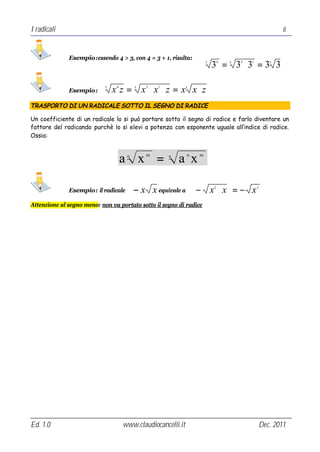 I radicali                                                                                            8



              Esempio:essendo 4 > 3, con 4 = 3 + 1, risulta:
                                                                      3
                                                                          3 = 3 ⋅3 = 3 3
                                                                              4   3   3   1       3




              Esempio:
                            3
                                x z = x ⋅x ⋅z = x x⋅z
                                 4        3   3   1           3




TRASPORTO DI UN RADICALE SOTTO IL SEGNO DI RADICE

Un coefficiente di un radicale lo si può portare sotto il segno di radice e farlo diventare un
fattore del radicando purchè lo si elevi a potenza con esponente uguale all’indice di radice.
Ossia:



                                     a x =
                                      n       m       n
                                                          a x n   m




              Esempio: il radicale        − x x equivale a        − x ⋅x =− x
                                                                          2                   3




Attenzione al segno meno: non va portato sotto il segno di radice




Ed. 1.0                              www.claudiocancelli.it                                   Dec. 2011
 