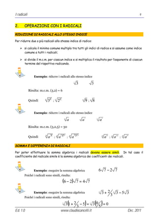 I radicali                                                                                                                                                                  9


2.      OPERAZIONI CON I RADICALI

RIDUZIONE DI RADICALI ALLO STESSO INDICE

Per ridurre due o più radicali allo stesso indice di radice:

     Ø si calcola il minimo comune multiplo tra tutti gli indici di radice e si assume come indice
       comune a tutti i radicali;

     Ø si divide il m.c.m. per ciascun indice e si moltiplica il risultato per l’esponente di ciascun
       termine del rispettivo radicando.



                 Esempio: ridurre i radicali allo stesso indice
                                                                                   3
                                                                                          3                   3
             Risulta: m.c.m. (3,2) = 6

                              6                           6
             Quindi           3                                                    ⇒                  9; 8
                         6                      6
                                  3
                                        ;                2    2                                   6       6




                 Esempio: ridurre i radicali allo stesso indice
                                                                                                                              3
                                                                      3
                                                                          a                       a   7           5
                                                                                                                          a
             Risulta: m.c.m. (3,2,5) = 30

                                  30                          ( 302 )⋅7                (305 )⋅3
             Quindi                                                                                       ⇒
                         30                                                                                                       10                               18
                              a     3
                                            ;       30
                                                         a                ;   30
                                                                                   a                                      30
                                                                                                                                  a    ;   30
                                                                                                                                                a ; 105   30
                                                                                                                                                               a

SOMMA E DIFFERENZA DI RADICALI

Per poter effettuare la somma algebrica i radicali devono essere simili. In tal caso il
coefficiente del radicale simile è la somma algebrica dei coefficenti dei radicali.



                 Esempio: eseguire la somma algebrica                                                                 6 7 −2 7
        Poiché i radicali sono simili, risulta:

                                                                  (6 − 2)                 7=4 7

                 Esempio: eseguire la somma algebrica                                                                 3
                                                                                                                          3+ 2                  3
                                                                                                                                                    3 −5 3     3

                                                                                                                                           3
        Poiché i radicali sono simili, risulta:
                                                                  3
                                                                           (
                                                                          3 1+ 2 − 5 = 3 0 = 0
                                                                                3         5
                                                                                                      )   3
                                                                                                                  ( )
Ed. 1.0                                                       www.claudiocancelli.it                                                                                Dec. 2011
 