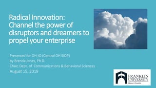 Radical Innovation:
Channel the power of
disruptors and dreamers to
propel your enterprise
Presented for OH-IO (Central OH SIOP)
by Brenda Jones, Ph.D.
Chair, Dept. of Communications & Behavioral Sciences
August 15, 2019
 