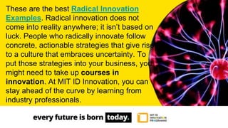 These are the best Radical Innovation
Examples. Radical innovation does not
come into reality anywhere; it isn’t based on
luck. People who radically innovate follow
concrete, actionable strategies that give rise
to a culture that embraces uncertainty. To
put those strategies into your business, you
might need to take up courses in
innovation. At MIT ID Innovation, you can
stay ahead of the curve by learning from
industry professionals.
 
