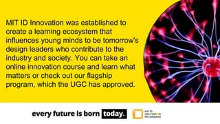 MIT ID Innovation was established to
create a learning ecosystem that
influences young minds to be tomorrow's
design leaders who contribute to the
industry and society. You can take an
online innovation course and learn what
matters or check out our flagship
program, which the UGC has approved.
 
