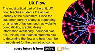 The most critical part of the unit, UX
flow, teaches students the actual
journey of the customers. Since the
customer journey changes depending
on a range of factors, such as website
compatibility, graphic design,
information availability, personal bias,
etc., this course teaches students how
to determine the flow and how it can be
manipulated for the desired outcome.
UX Flow
 
