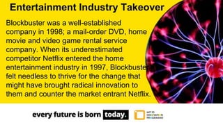 Blockbuster was a well-established
company in 1998; a mail-order DVD, home
movie and video game rental service
company. When its underestimated
competitor Netflix entered the home
entertainment industry in 1997, Blockbuster
felt needless to thrive for the change that
might have brought radical innovation to
them and counter the market entrant Netflix.
Entertainment Industry Takeover
 