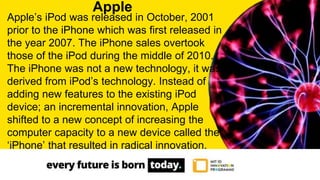 Apple’s iPod was released in October, 2001
prior to the iPhone which was first released in
the year 2007. The iPhone sales overtook
those of the iPod during the middle of 2010.
The iPhone was not a new technology, it was
derived from iPod’s technology. Instead of
adding new features to the existing iPod
device; an incremental innovation, Apple
shifted to a new concept of increasing the
computer capacity to a new device called the
‘iPhone’ that resulted in radical innovation.
Apple
 