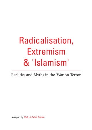 Radicalisation,
         Extremism
        & 'Islamism'
Realities and Myths in the 'War on Terror'




A report by Hizb ut-Tahrir Britain
 
