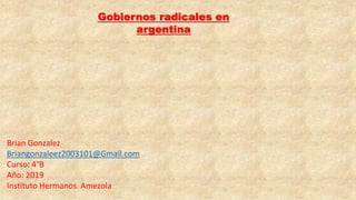 Gobiernos radicales en
argentina
Brian Gonzalez
Briangonzaleez2003101@Gmail.com
Curso: 4°B
Año: 2019
Instituto Hermanos Amezola
 