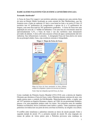 1
RADICALISMO PALESTINO NÃO JUSTIFICA GENOCÍDIO EM GAZA
Fernando Alcoforado*
A Faixa de Gaza (Ver mapa) é um território palestino composto por uma estreita faixa
de terra no Oriente Médio localizada na costa oriental do Mar Mediterrâneo, que faz
fronteira com o Egito no sudoeste (11 km) e com Israel no leste e no norte (51 km). O
território tem 41 quilômetros de comprimento e apenas de 6 a 12 quilômetros de
largura, com uma área total de 365 quilômetros quadrados. A Faixa de Gaza tem uma
população de cerca de 1,7 milhão de habitantes. Com uma taxa de crescimento anual de
aproximadamente 3,2%, a Faixa de Gaza é um dos territórios mais densamente
povoados do planeta. A área sofre uma escassez crônica de água e praticamente não tem
indústrias. Sua infraestrutura é precária. A designação Faixa de Gaza deriva do nome
da sua principal cidade, Gaza, cuja existência remonta à Antiguidade.
Mapa 1- Mapa da Faixa de Gaza
Mapa da Faixa de Gaza mostrando as áreas urbanas,
campos de refugiados e pontos de travessia na fronteira.
Fonte: http://pt.wikipedia.org/wiki/Faixa_de_Gaza
Como resultado da Primeira Guerra Mundial (1914-1918) com a derrota do Império
Otomano que dominou a Faixa de Gaza e toda a Palestina durante centenas de anos, esta
região passou para o controle da Grã-Bretanha. Majoritariamente árabe, a região, que
até 1917 pertencia ao Império Otomano e depois, até 1948, foi um protetorado britânico,
passou a ter uma população judaica cada vez maior. Nos primeiros anos de mandato
britânico na Palestina, houve confrontos entre árabes e judeus. Tanto israelenses quanto
palestinos reivindicavam sua parte da terra com base na história, na religião e na cultura.
O conflito entre israelenses e palestinos remonta ao início do século passado. Entre a
segunda metade do século 19 e a primeira metade do século 20, uma migração em
massa de judeus de vários países para a Palestina provocou uma mudança na
 