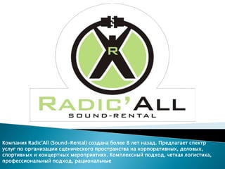 Компания Radic'All (Sound-Rental) создана более 8 лет назад. Предлагает спектр
услуг по организации сценического пространства на корпоративных, деловых,
спортивных и концертных мероприятиях. Комплексный подход, четкая логистика,
профессиональный подход, рациональные
 