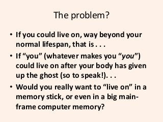 The problem?
• If you could live on, way beyond your
normal lifespan, that is . . .
• If “you” (whatever makes you “you”)
...