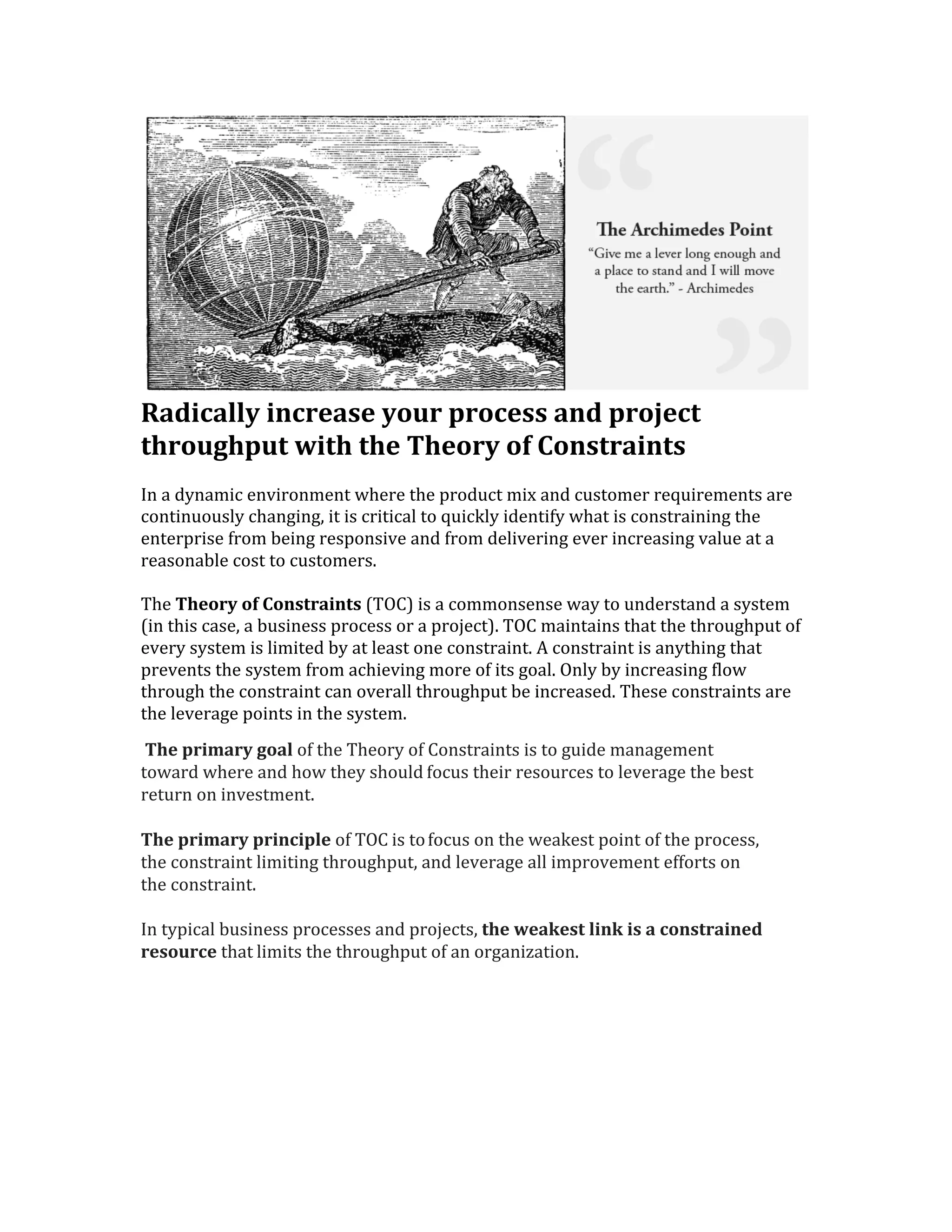  
Radically	
  increase	
  your	
  process	
  and	
  project	
  
throughput	
  with	
  the	
  Theory	
  of	
  Constraints	
  	
  
In	
  a	
  dynamic	
  environment	
  where	
  the	
  product	
  mix	
  and	
  customer	
  requirements	
  are	
  
continuously	
  changing,	
  it	
  is	
  critical	
  to	
  quickly	
  identify	
  what	
  is	
  constraining	
  the	
  
enterprise	
  from	
  being	
  responsive	
  and	
  from	
  delivering	
  ever	
  increasing	
  value	
  at	
  a	
  
reasonable	
  cost	
  to	
  customers.	
  	
  	
  
	
  
The	
  Theory	
  of	
  Constraints	
  (TOC)	
  is	
  a	
  commonsense	
  way	
  to	
  understand	
  a	
  system	
  
(in	
  this	
  case,	
  a	
  business	
  process	
  or	
  a	
  project).	
  TOC	
  maintains	
  that	
  the	
  throughput	
  of	
  
every	
  system	
  is	
  limited	
  by	
  at	
  least	
  one	
  constraint.	
  A	
  constraint	
  is	
  anything	
  that	
  
prevents	
  the	
  system	
  from	
  achieving	
  more	
  of	
  its	
  goal.	
  Only	
  by	
  increasing	
  flow	
  
through	
  the	
  constraint	
  can	
  overall	
  throughput	
  be	
  increased.	
  These	
  constraints	
  are	
  
the	
  leverage	
  points	
  in	
  the	
  system.	
  	
  
	
  The	
  primary	
  goal	
  of	
  the	
  Theory	
  of	
  Constraints	
  is	
  to	
  guide	
  management	
  
toward	
  where	
  and	
  how	
  they	
  should	
  focus	
  their	
  resources	
  to	
  leverage	
  the	
  best	
  
return	
  on	
  investment.	
  
	
  
The	
  primary	
  principle	
  of	
  TOC	
  is	
  to	
  focus	
  on	
  the	
  weakest	
  point	
  of	
  the	
  process,	
  
the	
  constraint	
  limiting	
  throughput,	
  and	
  leverage	
  all	
  improvement	
  efforts	
  on	
  
the	
  constraint.	
  
	
  
In	
  typical	
  business	
  processes	
  and	
  projects,	
  the	
  weakest	
  link	
  is	
  a	
  constrained	
  
resource	
  that	
  limits	
  the	
  throughput	
  of	
  an	
  organization.	
  
	
  
	
  
	
  
 