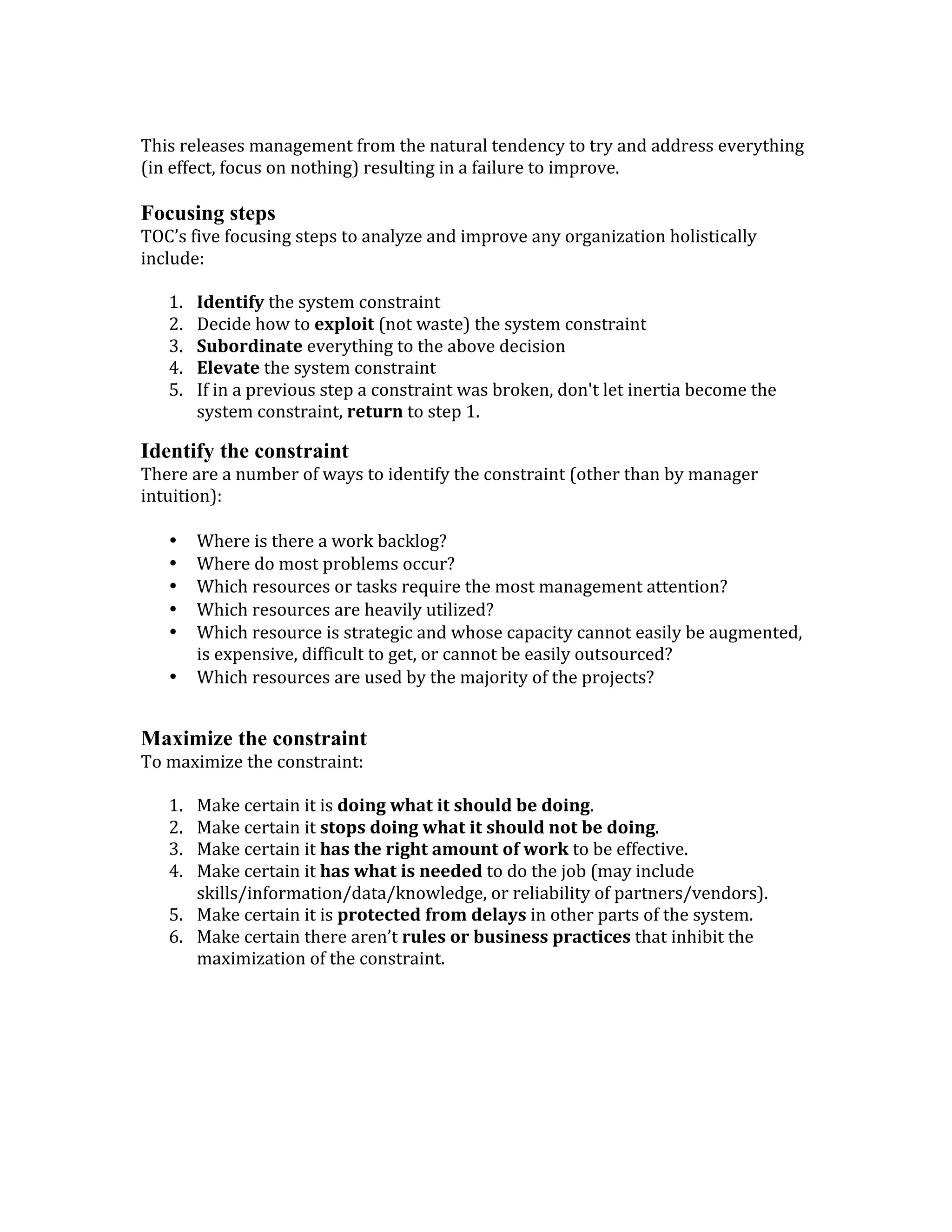 This	
  releases	
  management	
  from	
  the	
  natural	
  tendency	
  to	
  try	
  and	
  address	
  everything	
  
(in	
  effect,	
  focus	
  on	
  nothing)	
  resulting	
  in	
  a	
  failure	
  to	
  improve.	
  	
  
	
  
Focusing steps
TOC’s	
  five	
  focusing	
  steps	
  to	
  analyze	
  and	
  improve	
  any	
  organization	
  holistically	
  
include:	
  
	
  
1. Identify	
  the	
  system	
  constraint	
  	
  	
  
2. Decide	
  how	
  to	
  exploit	
  (not	
  waste)	
  the	
  system	
  constraint	
  
3. Subordinate	
  everything	
  to	
  the	
  above	
  decision	
  
4. Elevate	
  the	
  system	
  constraint	
  
5. If	
  in	
  a	
  previous	
  step	
  a	
  constraint	
  was	
  broken,	
  don't	
  let	
  inertia	
  become	
  the	
  
system	
  constraint,	
  return	
  to	
  step	
  1.	
  
Identify the constraint
There	
  are	
  a	
  number	
  of	
  ways	
  to	
  identify	
  the	
  constraint	
  (other	
  than	
  by	
  manager	
  
intuition):	
  
	
  
• Where	
  is	
  there	
  a	
  work	
  backlog?	
  
• Where	
  do	
  most	
  problems	
  occur?	
  
• Which	
  resources	
  or	
  tasks	
  require	
  the	
  most	
  management	
  attention?	
  
• Which	
  resources	
  are	
  heavily	
  utilized?	
  
• Which	
  resource	
  is	
  strategic	
  and	
  whose	
  capacity	
  cannot	
  easily	
  be	
  augmented,	
  
is	
  expensive,	
  difficult	
  to	
  get,	
  or	
  cannot	
  be	
  easily	
  outsourced?	
  
• Which	
  resources	
  are	
  used	
  by	
  the	
  majority	
  of	
  the	
  projects?	
  
	
  
Maximize the constraint
To	
  maximize	
  the	
  constraint:	
  
	
  
1. Make	
  certain	
  it	
  is	
  doing	
  what	
  it	
  should	
  be	
  doing.	
  
2. Make	
  certain	
  it	
  stops	
  doing	
  what	
  it	
  should	
  not	
  be	
  doing.	
  
3. Make	
  certain	
  it	
  has	
  the	
  right	
  amount	
  of	
  work	
  to	
  be	
  effective.	
  
4. Make	
  certain	
  it	
  has	
  what	
  is	
  needed	
  to	
  do	
  the	
  job	
  (may	
  include	
  
skills/information/data/knowledge,	
  or	
  reliability	
  of	
  partners/vendors).	
  
5. Make	
  certain	
  it	
  is	
  protected	
  from	
  delays	
  in	
  other	
  parts	
  of	
  the	
  system.	
  
6. Make	
  certain	
  there	
  aren’t	
  rules	
  or	
  business	
  practices	
  that	
  inhibit	
  the	
  
maximization	
  of	
  the	
  constraint.	
  	
  
 