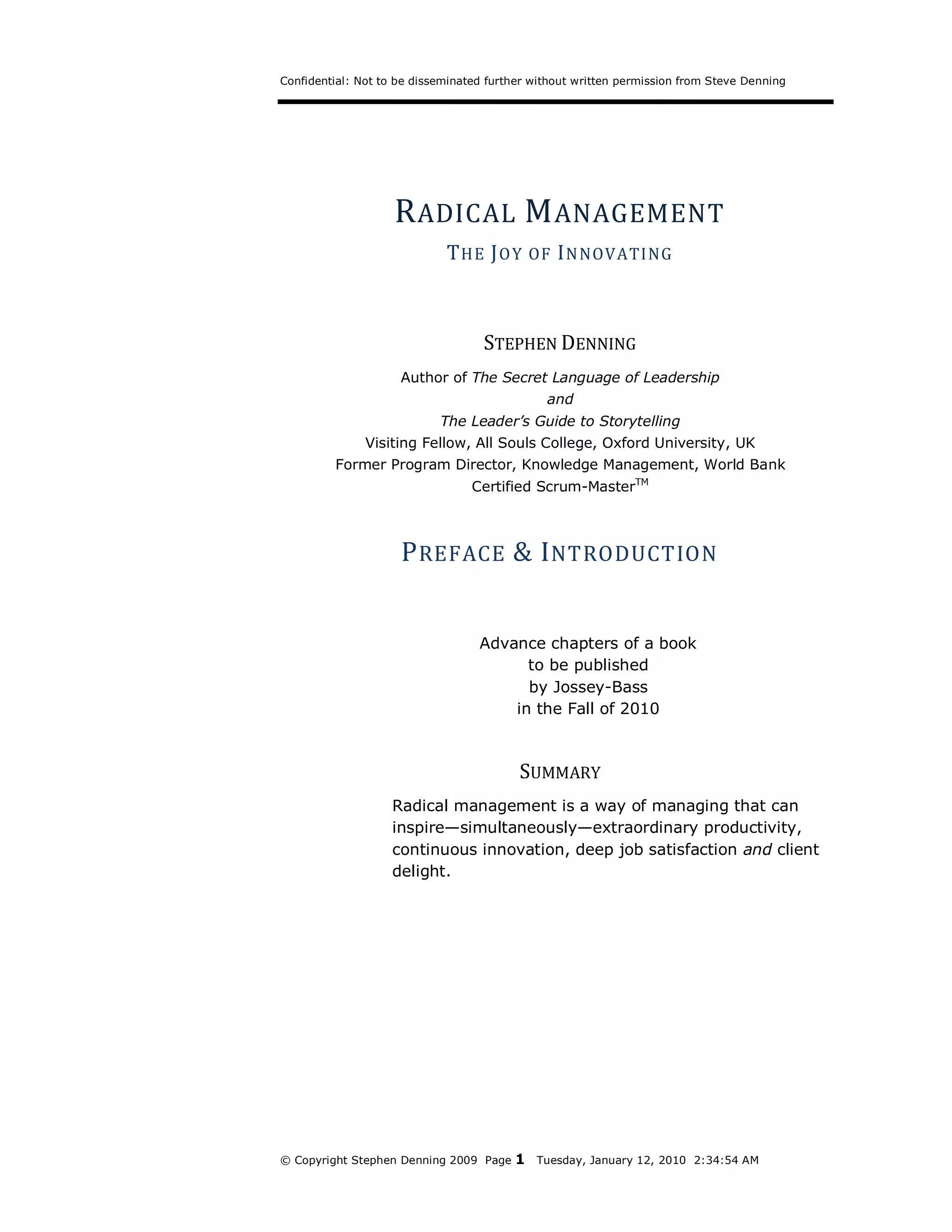 Confidential: Not to be disseminated further without written permission from Steve Denning




                    R ADICAL M ANAGEMENT
                             T HE J O Y      OF I N NOVATING




                                    STEPHEN DENNING
                     Author of The Secret Language of Leadership
                                               and
                            The Leader’s Guide to Storytelling
               Visiting Fellow, All Souls College, Oxford University, UK
         Former Program Director, Knowledge Management, World Bank
                                  Certified Scrum-MasterTM



                     P REFACE & I NTRODUCTION


                                   Advance chapters of a book
                                         to be published
                                         by Jossey-Bass
                                       in the Fall of 2010



                                          SUMMARY
                   Radical management is a way of managing that can
                   inspire—simultaneously—extraordinary productivity,
                   continuous innovation, deep job satisfaction and client
                   delight.




© Copyright Stephen Denning 2009 Page    1   Tuesday, January 12, 2010 2:34:54 AM
 