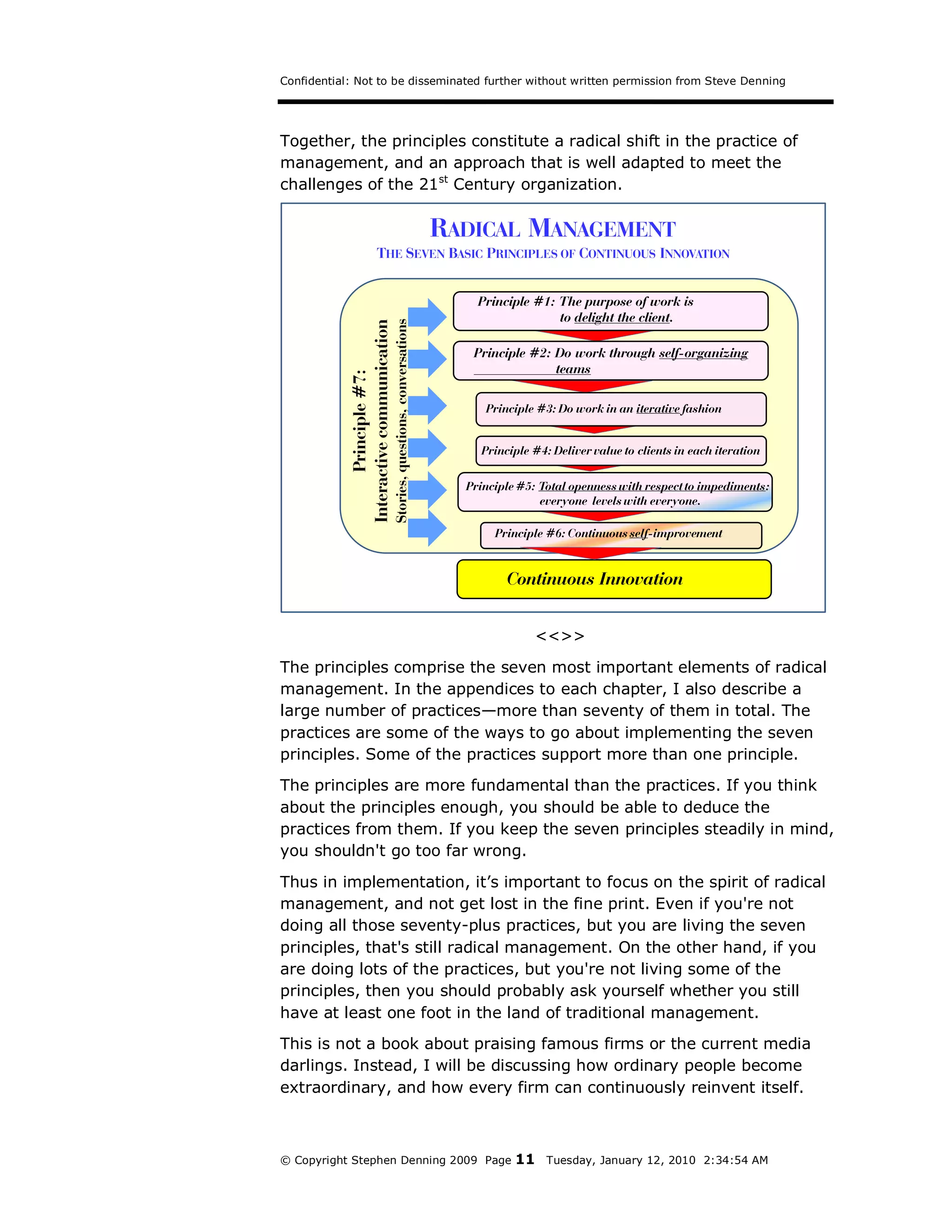Confidential: Not to be disseminated further without written permission from Steve Denning




Together, the principles constitute a radical shift in the practice of
management, and an approach that is well adapted to meet the
challenges of the 21st Century organization.

                                                                            RADICAL MANAGEMENT
                            THE SEVEN BASIC PRINCIPLES OF CONTINUOUS INNOVATION


                                                                                Principle #1: The purpose of work is
                                                                                              to delight the client.




                                        Stories, questions, conversations
            Interactive communication
                                                                               Principle #2: Do work through self-organizing
                                                                                             teams
                   Principle #7:

                                                                                 Principle #3: Do work in an iterative fashion


                                                                                Principle #4: Deliver value to clients in each iteration

                                                                              Principle #5: Total openness with respect to impediments:
                                                                                            everyone levels with everyone.

                                                                                   Principle #6: Continuous self-improvement


                                                                                     Continuous Innovation


                                                                                          <<>>
The principles comprise the seven most important elements of radical
management. In the appendices to each chapter, I also describe a
large number of practices—more than seventy of them in total. The
practices are some of the ways to go about implementing the seven
principles. Some of the practices support more than one principle.
The principles are more fundamental than the practices. If you think
about the principles enough, you should be able to deduce the
practices from them. If you keep the seven principles steadily in mind,
you shouldn't go too far wrong.
Thus in implementation, it’s important to focus on the spirit of radical
management, and not get lost in the fine print. Even if you're not
doing all those seventy-plus practices, but you are living the seven
principles, that's still radical management. On the other hand, if you
are doing lots of the practices, but you're not living some of the
principles, then you should probably ask yourself whether you still
have at least one foot in the land of traditional management.
This is not a book about praising famous firms or the current media
darlings. Instead, I will be discussing how ordinary people become
extraordinary, and how every firm can continuously reinvent itself.



© Copyright Stephen Denning 2009 Page                                                  11    Tuesday, January 12, 2010 2:34:54 AM
 
