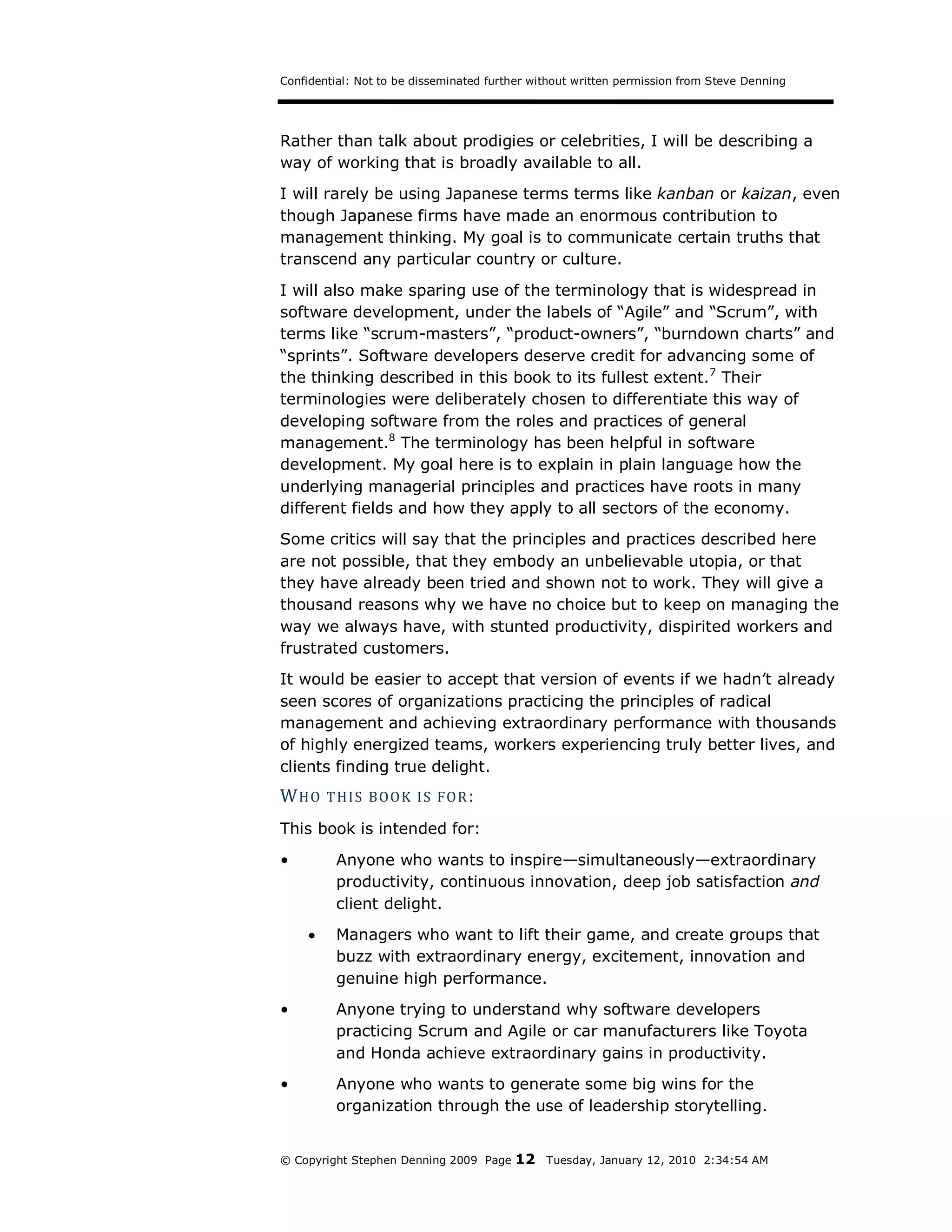 Confidential: Not to be disseminated further without written permission from Steve Denning




Rather than talk about prodigies or celebrities, I will be describing a
way of working that is broadly available to all.
I will rarely be using Japanese terms terms like kanban or kaizan, even
though Japanese firms have made an enormous contribution to
management thinking. My goal is to communicate certain truths that
transcend any particular country or culture.
I will also make sparing use of the terminology that is widespread in
software development, under the labels of “Agile” and “Scrum”, with
terms like “scrum-masters”, “product-owners”, “burndown charts” and
“sprints”. Software developers deserve credit for advancing some of
the thinking described in this book to its fullest extent.7 Their
terminologies were deliberately chosen to differentiate this way of
developing software from the roles and practices of general
management.8 The terminology has been helpful in software
development. My goal here is to explain in plain language how the
underlying managerial principles and practices have roots in many
different fields and how they apply to all sectors of the economy.
Some critics will say that the principles and practices described here
are not possible, that they embody an unbelievable utopia, or that
they have already been tried and shown not to work. They will give a
thousand reasons why we have no choice but to keep on managing the
way we always have, with stunted productivity, dispirited workers and
frustrated customers.
It would be easier to accept that version of events if we hadn’t already
seen scores of organizations practicing the principles of radical
management and achieving extraordinary performance with thousands
of highly energized teams, workers experiencing truly better lives, and
clients finding true delight.
W HO    T HI S BOOK IS FOR :

This book is intended for:
•        Anyone who wants to inspire—simultaneously—extraordinary
         productivity, continuous innovation, deep job satisfaction and
         client delight.
        Managers who want to lift their game, and create groups that
         buzz with extraordinary energy, excitement, innovation and
         genuine high performance.
•        Anyone trying to understand why software developers
         practicing Scrum and Agile or car manufacturers like Toyota
         and Honda achieve extraordinary gains in productivity.
•        Anyone who wants to generate some big wins for the
         organization through the use of leadership storytelling.


© Copyright Stephen Denning 2009 Page    12    Tuesday, January 12, 2010 2:34:54 AM
 