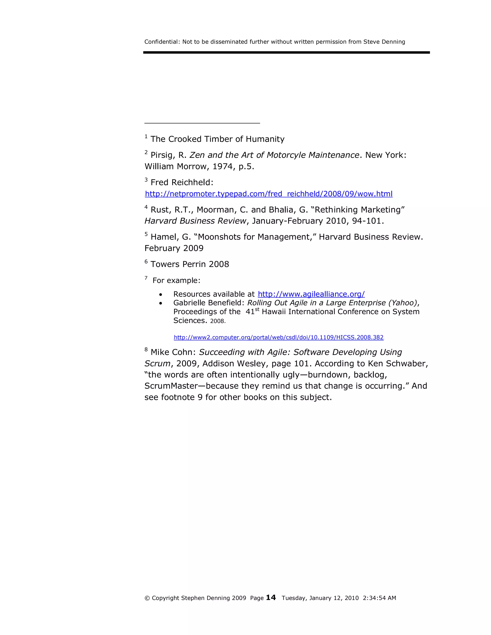Confidential: Not to be disseminated further without written permission from Steve Denning




1
     The Crooked Timber of Humanity
2
 Pirsig, R. Zen and the Art of Motorcyle Maintenance. New York:
William Morrow, 1974, p.5.
3
     Fred Reichheld:
H   http://netpromoter.typepad.com/fred_reichheld/2008/09/wow.html
4
 Rust, R.T., Moorman, C. and Bhalia, G. “Rethinking Marketing”
Harvard Business Review, January-February 2010, 94-101.
5
 Hamel, G. “Moonshots for Management,” Harvard Business Review.
February 2009
6
     Towers Perrin 2008
7
     For example:
          Resources available at http://www.agilealliance.org/
                                         H




          Gabrielle Benefield: Rolling Out Agile in a Large Enterprise (Yahoo),
           Proceedings of the 41st Hawaii International Conference on System
           Sciences. 2008.

           H   http://www2.computer.org/portal/web/csdl/doi/10.1109/HICSS.2008.382   H




8
  Mike Cohn: Succeeding with Agile: Software Developing Using
Scrum, 2009, Addison Wesley, page 101. According to Ken Schwaber,
“the words are often intentionally ugly—burndown, backlog,
ScrumMaster—because they remind us that change is occurring.” And
see footnote 9 for other books on this subject.




© Copyright Stephen Denning 2009 Page        14   Tuesday, January 12, 2010 2:34:54 AM
 