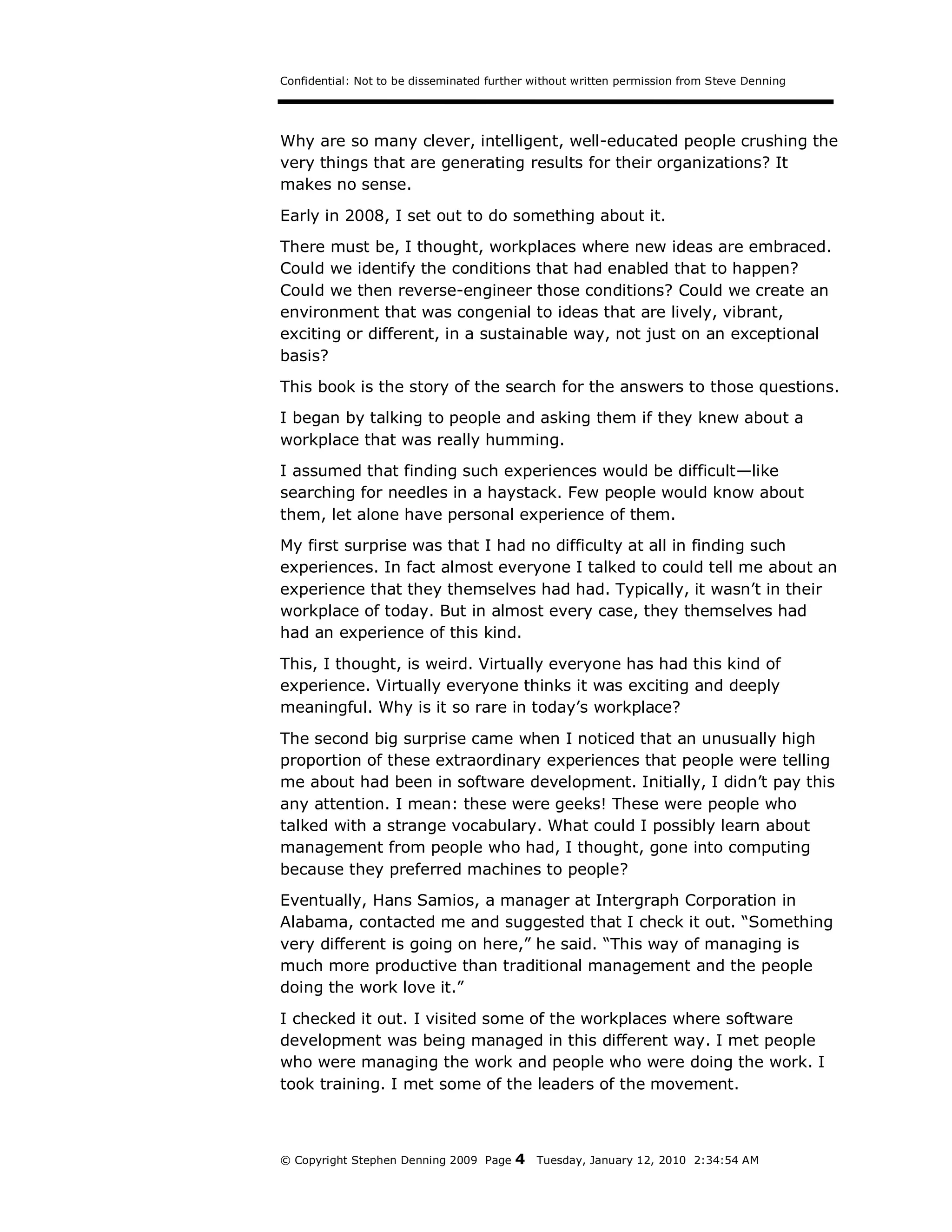 Confidential: Not to be disseminated further without written permission from Steve Denning




Why are so many clever, intelligent, well-educated people crushing the
very things that are generating results for their organizations? It
makes no sense.
Early in 2008, I set out to do something about it.
There must be, I thought, workplaces where new ideas are embraced.
Could we identify the conditions that had enabled that to happen?
Could we then reverse-engineer those conditions? Could we create an
environment that was congenial to ideas that are lively, vibrant,
exciting or different, in a sustainable way, not just on an exceptional
basis?
This book is the story of the search for the answers to those questions.
I began by talking to people and asking them if they knew about a
workplace that was really humming.
I assumed that finding such experiences would be difficult—like
searching for needles in a haystack. Few people would know about
them, let alone have personal experience of them.
My first surprise was that I had no difficulty at all in finding such
experiences. In fact almost everyone I talked to could tell me about an
experience that they themselves had had. Typically, it wasn’t in their
workplace of today. But in almost every case, they themselves had
had an experience of this kind.
This, I thought, is weird. Virtually everyone has had this kind of
experience. Virtually everyone thinks it was exciting and deeply
meaningful. Why is it so rare in today’s workplace?

The second big surprise came when I noticed that an unusually high
proportion of these extraordinary experiences that people were telling
me about had been in software development. Initially, I didn’t pay this
any attention. I mean: these were geeks! These were people who
talked with a strange vocabulary. What could I possibly learn about
management from people who had, I thought, gone into computing
because they preferred machines to people?
Eventually, Hans Samios, a manager at Intergraph Corporation in
Alabama, contacted me and suggested that I check it out. “Something
very different is going on here,” he said. “This way of managing is
much more productive than traditional management and the people
doing the work love it.”
I checked it out. I visited some of the workplaces where software
development was being managed in this different way. I met people
who were managing the work and people who were doing the work. I
took training. I met some of the leaders of the movement.



© Copyright Stephen Denning 2009 Page    4   Tuesday, January 12, 2010 2:34:54 AM
 