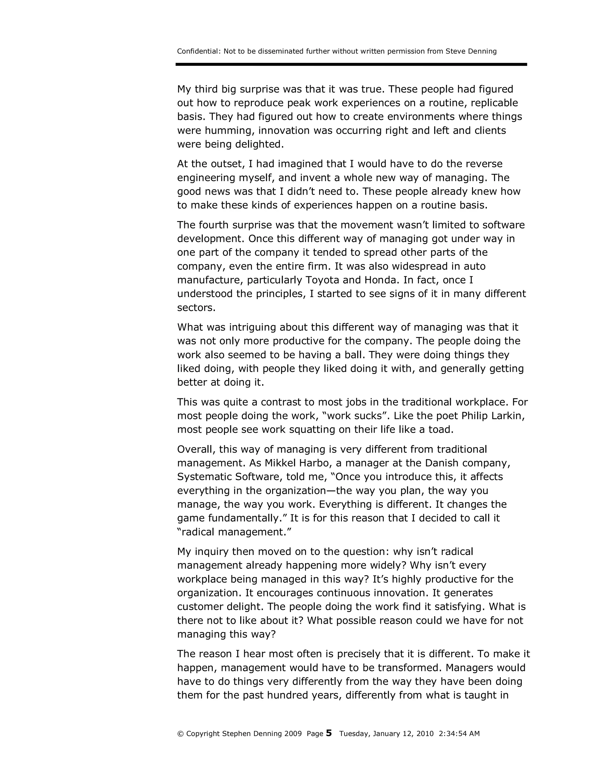 Confidential: Not to be disseminated further without written permission from Steve Denning




My third big surprise was that it was true. These people had figured
out how to reproduce peak work experiences on a routine, replicable
basis. They had figured out how to create environments where things
were humming, innovation was occurring right and left and clients
were being delighted.
At the outset, I had imagined that I would have to do the reverse
engineering myself, and invent a whole new way of managing. The
good news was that I didn’t need to. These people already knew how
to make these kinds of experiences happen on a routine basis.

The fourth surprise was that the movement wasn’t limited to software
development. Once this different way of managing got under way in
one part of the company it tended to spread other parts of the
company, even the entire firm. It was also widespread in auto
manufacture, particularly Toyota and Honda. In fact, once I
understood the principles, I started to see signs of it in many different
sectors.
What was intriguing about this different way of managing was that it
was not only more productive for the company. The people doing the
work also seemed to be having a ball. They were doing things they
liked doing, with people they liked doing it with, and generally getting
better at doing it.
This was quite a contrast to most jobs in the traditional workplace. For
most people doing the work, “work sucks”. Like the poet Philip Larkin,
most people see work squatting on their life like a toad.

Overall, this way of managing is very different from traditional
management. As Mikkel Harbo, a manager at the Danish company,
Systematic Software, told me, “Once you introduce this, it affects
everything in the organization—the way you plan, the way you
manage, the way you work. Everything is different. It changes the
game fundamentally.” It is for this reason that I decided to call it
“radical management.”
My inquiry then moved on to the question: why isn’t radical
management already happening more widely? Why isn’t every
workplace being managed in this way? It’s highly productive for the
organization. It encourages continuous innovation. It generates
customer delight. The people doing the work find it satisfying. What is
there not to like about it? What possible reason could we have for not
managing this way?
The reason I hear most often is precisely that it is different. To make it
happen, management would have to be transformed. Managers would
have to do things very differently from the way they have been doing
them for the past hundred years, differently from what is taught in


© Copyright Stephen Denning 2009 Page    5   Tuesday, January 12, 2010 2:34:54 AM
 