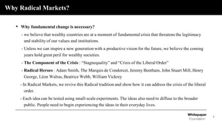 Why Radical Markets?
3
• Why fundamental change is necessary?
- we believe that wealthy countries are at a moment of fundamental crisis that threatens the legitimacy
and stability of our values and institutions.
- Unless we can inspire a new generation with a productive vision for the future, we believe the coming
years hold great peril for wealthy societies.
- The Component of the Crisis : “Stagnequality” and “Crisis of the Liberal Order”
- Radical Heroes : Adam Smith, The Marquis de Condorcet, Jeremy Bentham, John Stuart Mill, Henry
George, Léon Walras, Beatrice Webb, William Vickrey
- In Radical Markets, we revive this Radical tradition and show how it can address the crisis of the liberal
order.
- Each idea can be tested using small-scale experiments. The ideas also need to diffuse to the broader
public. People need to begin experiencing the ideas in their everyday lives.
 
