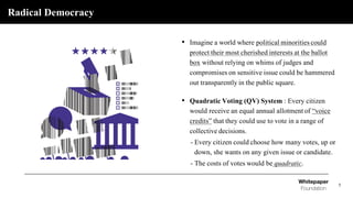 Radical Democracy
5
• Imagine a world where political minorities could
protect their most cherished interests at the ballot
box without relying on whims of judges and
compromises on sensitive issue could be hammered
out transparently in the public square.
• Quadratic Voting (QV) System : Every citizen
would receive an equal annual allotment of “voice
credits” that they could use to vote in a range of
collective decisions.
- Every citizen could choose how many votes, up or
down, she wants on any given issue or candidate.
- The costs of votes would be quadratic.
 