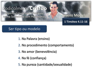 1 Timóteo 4.11-16

Ser tipo ou modelo

     1. Na Palavra (ensino)
     2. No procedimento (comportamento)
     3. No amor (benevolência)
     4. Na fé (confiança)
     5. Na pureza (santidade/sexualidade)
 