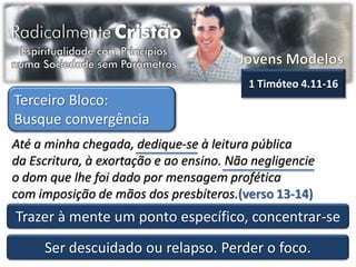 1 Timóteo 4.11-16
Terceiro Bloco:
Busque convergência
Até a minha chegada, dedique-se à leitura pública
da Escritura, à exortação e ao ensino. Não negligencie
o dom que lhe foi dado por mensagem profética
com imposição de mãos dos presbíteros.(verso 13-14)
Trazer à mente um ponto específico, concentrar-se
     Ser descuidado ou relapso. Perder o foco.
 