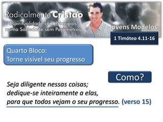 1 Timóteo 4.11-16

Quarto Bloco:
Torne visível seu progresso

                                    Como?
Seja diligente nessas coisas;
dedique-se inteiramente a elas,
para que todos vejam o seu progresso. (verso 15)
 