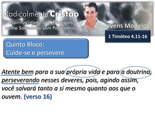 1 Timóteo 4.11-16
 Quinto Bloco:
 Cuide-se e persevere

Atente bem para a sua própria vida e para a doutrina,
perseverando nesses deveres, pois, agindo assim,
você salvará tanto a si mesmo quanto aos que o
ouvem. (verso 16)
 