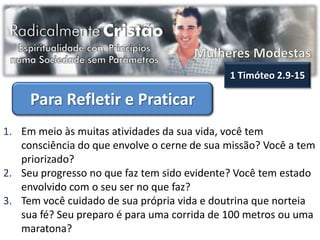 1 Timóteo 2.9-15

     Para Refletir e Praticar
1. Em meio às muitas atividades da sua vida, você tem
   consciência do que envolve o cerne de sua missão? Você a tem
   priorizado?
2. Seu progresso no que faz tem sido evidente? Você tem estado
   envolvido com o seu ser no que faz?
3. Tem você cuidado de sua própria vida e doutrina que norteia
   sua fé? Seu preparo é para uma corrida de 100 metros ou uma
   maratona?
 