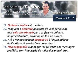 1 Timóteo 4.11-16

11. Ordene e ensine estas coisas.
12. Ninguém o despreze pelo fato de você ser jovem,
   mas seja um exemplo para os fiéis na palavra,
   no procedimento, no amor, na fé e na pureza.
13. Até a minha chegada,dedique-se à leitura pública
   da Escritura, à exortação e ao ensino.
14. Não negligencie o dom que lhe foi dado por mensagem
   profética com imposição de mãos dos presbíteros.
 