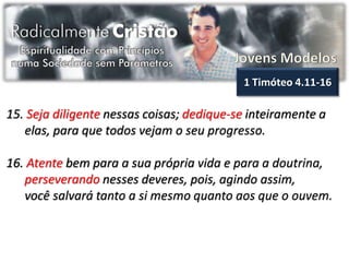 1 Timóteo 4.11-16

15. Seja diligente nessas coisas; dedique-se inteiramente a
   elas, para que todos vejam o seu progresso.

16. Atente bem para a sua própria vida e para a doutrina,
   perseverando nesses deveres, pois, agindo assim,
   você salvará tanto a si mesmo quanto aos que o ouvem.
 