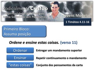 1 Timóteo 4.11-16

Primeiro Bloco:
Assuma posição

  Ordene e ensine estas coisas. (verso 11)
     Ordenar       Entregar um mandamento superior

     Ensinar       Repetir continuamente o mandamento

  “estas coisas”   Conjunto dos pensamentos da carta
 