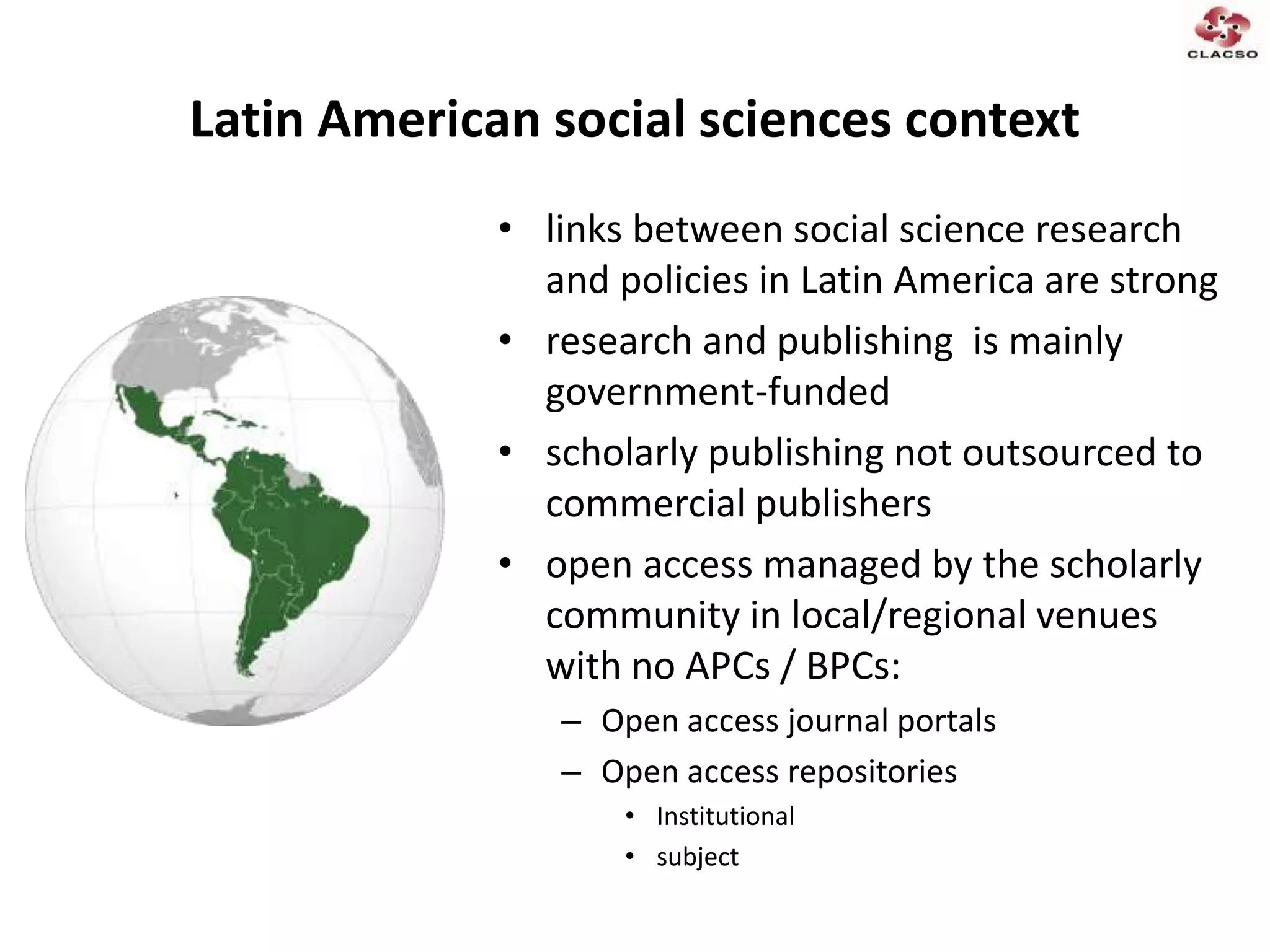 Latin American social sciences context
• links between social science research
and policies in Latin America are strong
• research and publishing is mainly
government-funded
• scholarly publishing not outsourced to
commercial publishers
• open access managed by the scholarly
community in local/regional venues
with no APCs / BPCs:
– Open access journal portals
– Open access repositories
• Institutional
• subject
 