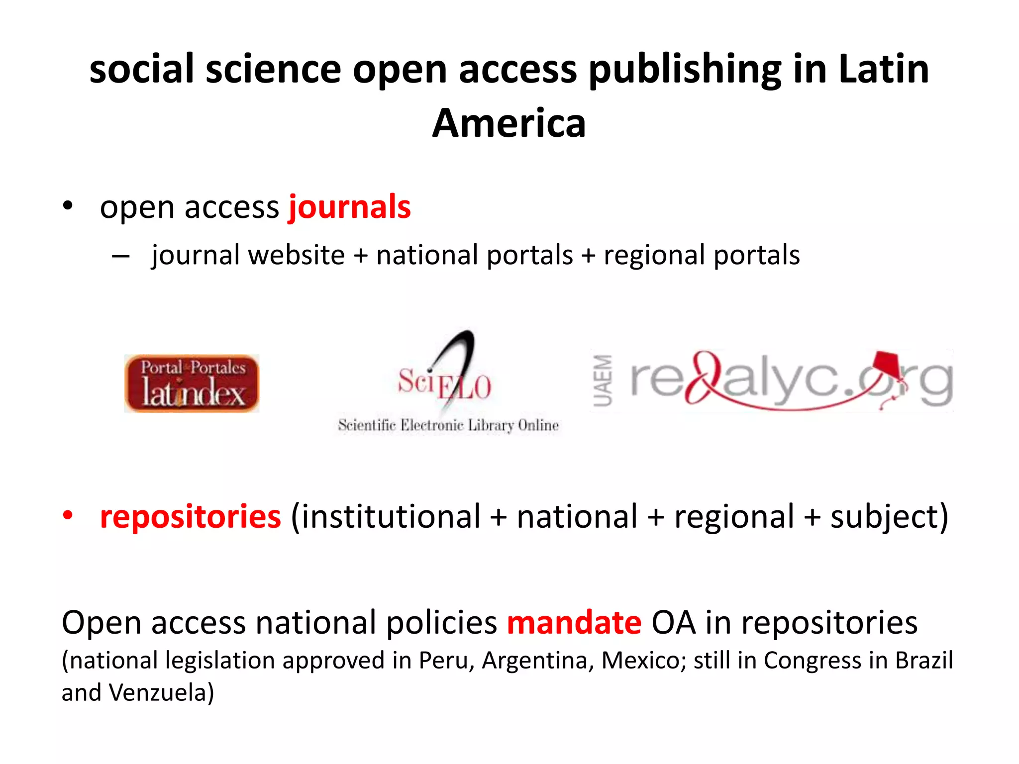 social science open access publishing in Latin
America
• open access journals
– journal website + national portals + regional portals
• repositories (institutional + national + regional + subject)
Open access national policies mandate OA in repositories
(national legislation approved in Peru, Argentina, Mexico; still in Congress in Brazil
and Venzuela)
 